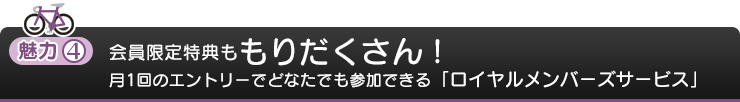 魅力4：会員限定特典ももりだくさん！月1回のエントリーでどなたでも参加できる「ロイヤルメンバーズサービス」